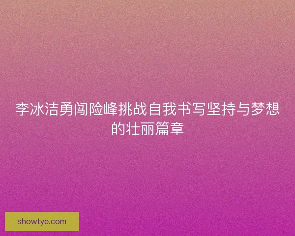 李冰洁勇闯险峰挑战自我书写坚持与梦想的壮丽篇章
